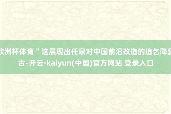 欧洲杯体育＂这展现出任泉对中国前沿改造的追乞降复古-开云·kaiyun(中国)官方网站 登录入口