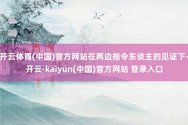 开云体育(中国)官方网站在两边指令东谈主的见证下-开云·kaiyun(中国)官方网站 登录入口