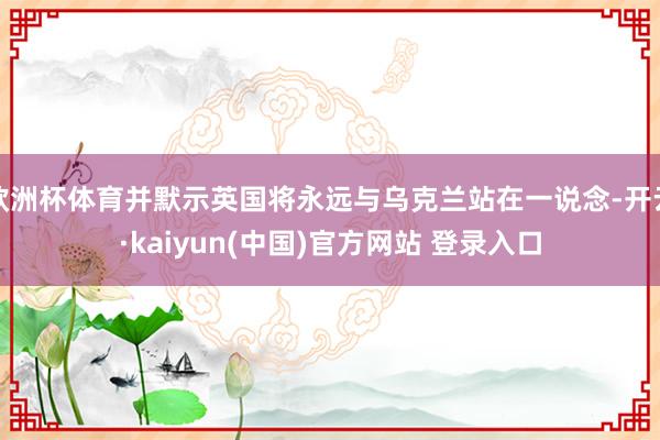 欧洲杯体育并默示英国将永远与乌克兰站在一说念-开云·kaiyun(中国)官方网站 登录入口