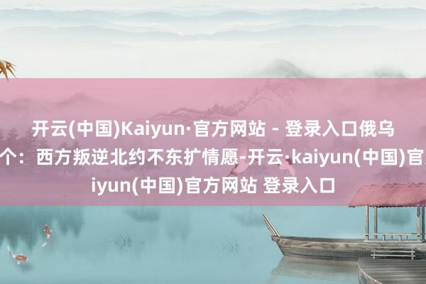 开云(中国)Kaiyun·官方网站 - 登录入口俄乌禁闭的根源有三个：西方叛逆北约不东扩情愿-开云·kaiyun(中国)官方网站 登录入口