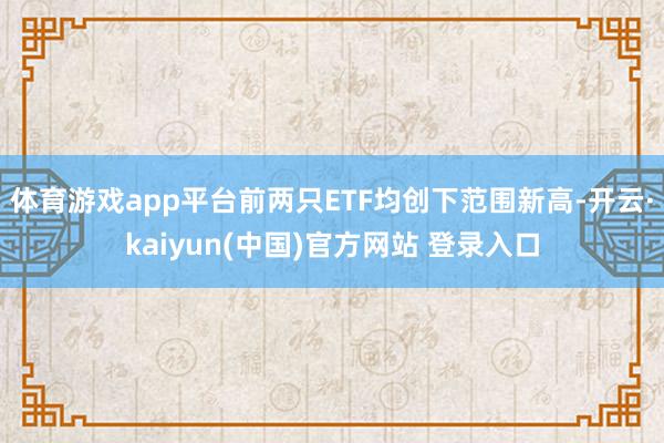 体育游戏app平台前两只ETF均创下范围新高-开云·kaiyun(中国)官方网站 登录入口