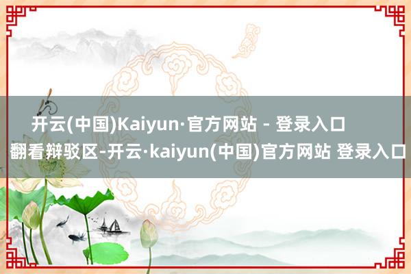 开云(中国)Kaiyun·官方网站 - 登录入口        翻看辩驳区-开云·kaiyun(中国)官方网站 登录入口