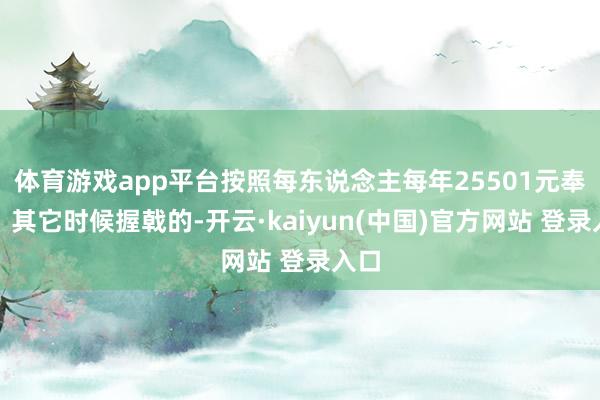 体育游戏app平台按照每东说念主每年25501元奉行；其它时候握戟的-开云·kaiyun(中国)官方网站 登录入口