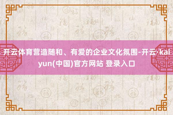 开云体育营造随和、有爱的企业文化氛围-开云·kaiyun(中国)官方网站 登录入口