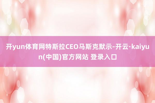 开yun体育网特斯拉CEO马斯克默示-开云·kaiyun(中国)官方网站 登录入口