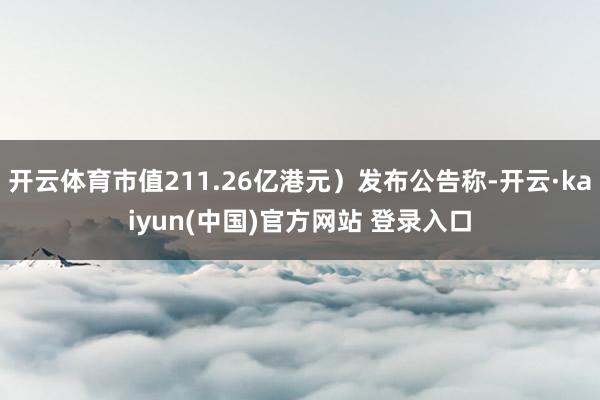 开云体育市值211.26亿港元）发布公告称-开云·kaiyun(中国)官方网站 登录入口
