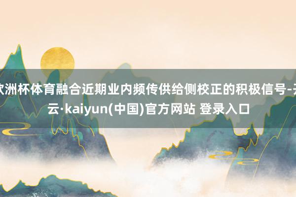 欧洲杯体育融合近期业内频传供给侧校正的积极信号-开云·kaiyun(中国)官方网站 登录入口