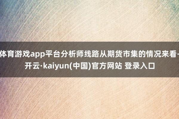 体育游戏app平台分析师线路从期货市集的情况来看-开云·kaiyun(中国)官方网站 登录入口
