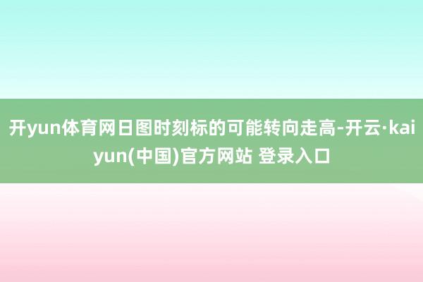 开yun体育网日图时刻标的可能转向走高-开云·kaiyun(中国)官方网站 登录入口