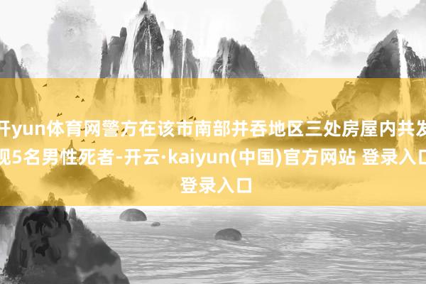 开yun体育网警方在该市南部并吞地区三处房屋内共发现5名男性死者-开云·kaiyun(中国)官方网站 登录入口