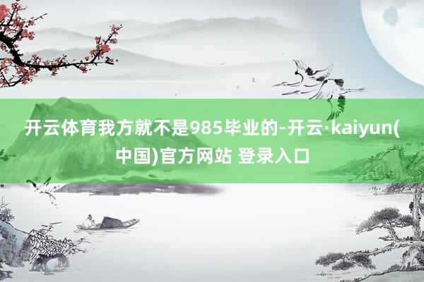 开云体育我方就不是985毕业的-开云·kaiyun(中国)官方网站 登录入口