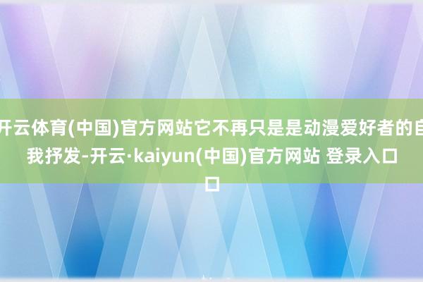 开云体育(中国)官方网站它不再只是是动漫爱好者的自我抒发-开云·kaiyun(中国)官方网站 登录入口