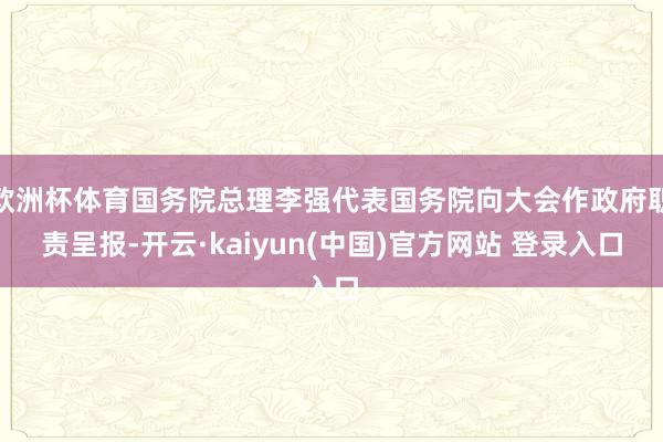 欧洲杯体育国务院总理李强代表国务院向大会作政府职责呈报-开云·kaiyun(中国)官方网站 登录入口