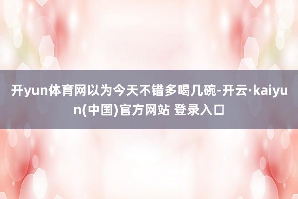 开yun体育网以为今天不错多喝几碗-开云·kaiyun(中国)官方网站 登录入口