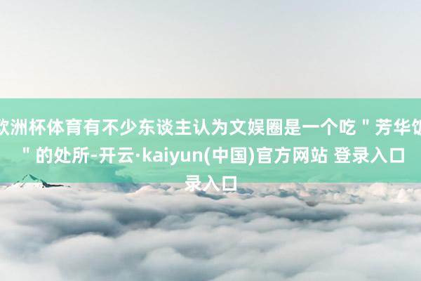 欧洲杯体育有不少东谈主认为文娱圈是一个吃＂芳华饭＂的处所-开云·kaiyun(中国)官方网站 登录入口