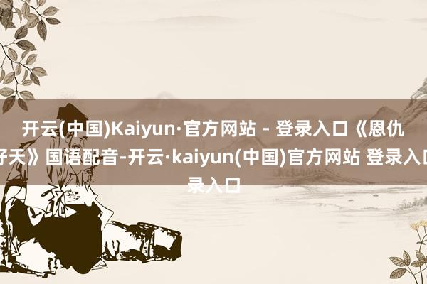 开云(中国)Kaiyun·官方网站 - 登录入口《恩仇好天》国语配音-开云·kaiyun(中国)官方网站 登录入口
