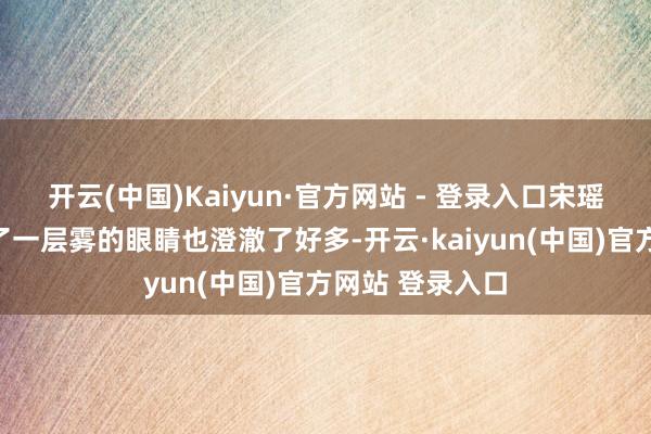 开云(中国)Kaiyun·官方网站 - 登录入口宋瑶这会儿仿佛蒙了一层雾的眼睛也澄澈了好多-开云·kaiyun(中国)官方网站 登录入口