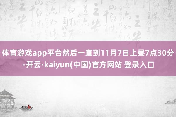 体育游戏app平台然后一直到11月7日上昼7点30分-开云·kaiyun(中国)官方网站 登录入口