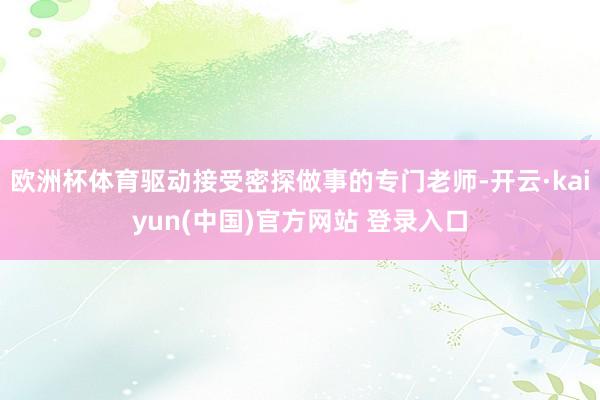 欧洲杯体育驱动接受密探做事的专门老师-开云·kaiyun(中国)官方网站 登录入口