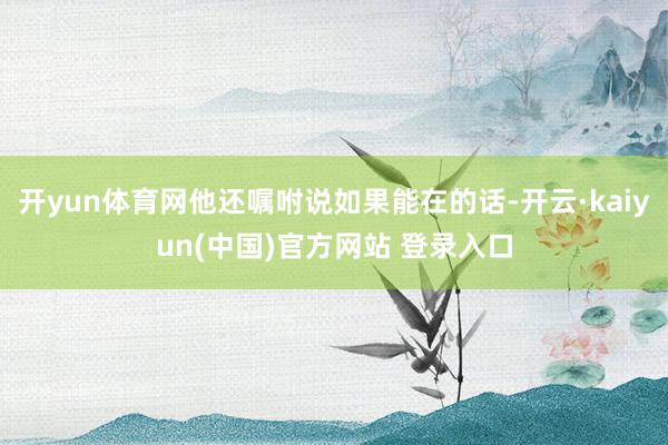 开yun体育网他还嘱咐说如果能在的话-开云·kaiyun(中国)官方网站 登录入口