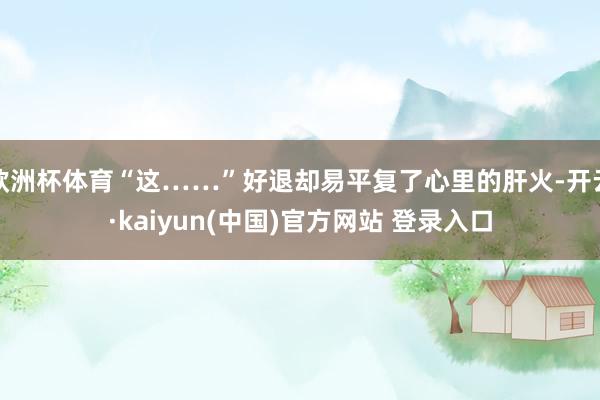 欧洲杯体育“这……”好退却易平复了心里的肝火-开云·kaiyun(中国)官方网站 登录入口