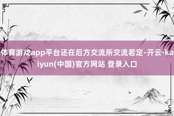 体育游戏app平台还在后方交流所交流若定-开云·kaiyun(中国)官方网站 登录入口