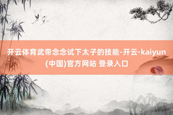 开云体育武帝念念试下太子的技能-开云·kaiyun(中国)官方网站 登录入口