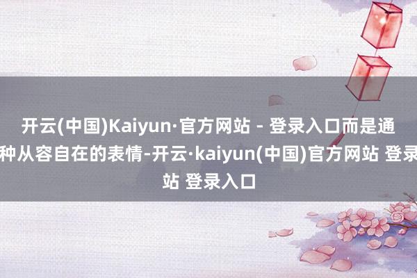开云(中国)Kaiyun·官方网站 - 登录入口而是通过一种从容自在的表情-开云·kaiyun(中国)官方网站 登录入口