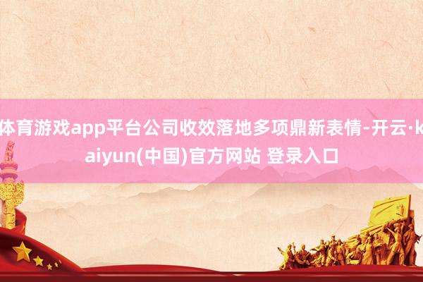 体育游戏app平台公司收效落地多项鼎新表情-开云·kaiyun(中国)官方网站 登录入口