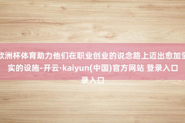 欧洲杯体育助力他们在职业创业的说念路上迈出愈加坚实的设施-开云·kaiyun(中国)官方网站 登录入口