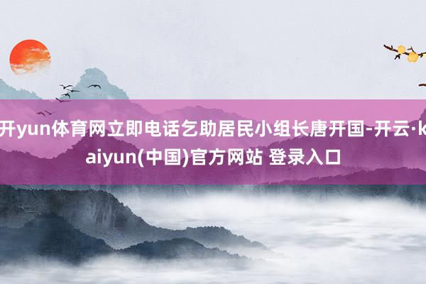 开yun体育网立即电话乞助居民小组长唐开国-开云·kaiyun(中国)官方网站 登录入口
