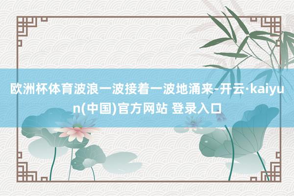 欧洲杯体育波浪一波接着一波地涌来-开云·kaiyun(中国)官方网站 登录入口