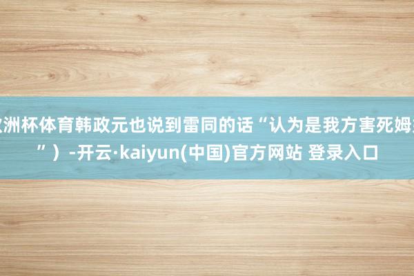 欧洲杯体育韩政元也说到雷同的话“认为是我方害死姆妈”）-开云·kaiyun(中国)官方网站 登录入口