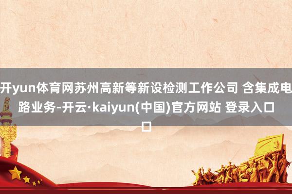 开yun体育网苏州高新等新设检测工作公司 含集成电路业务-开云·kaiyun(中国)官方网站 登录入口