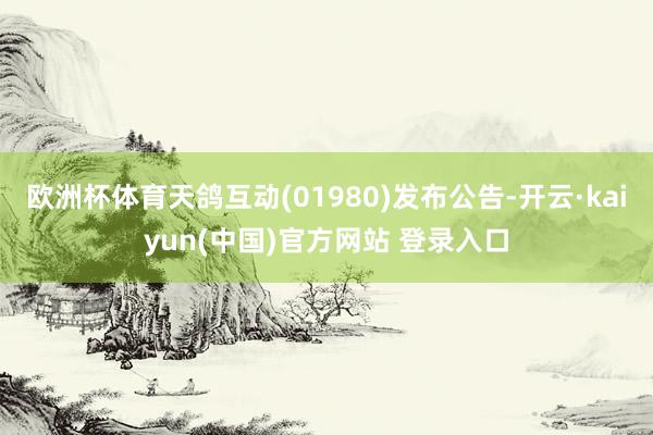 欧洲杯体育天鸽互动(01980)发布公告-开云·kaiyun(中国)官方网站 登录入口