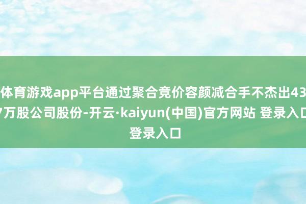 体育游戏app平台通过聚合竞价容颜减合手不杰出437万股公司股份-开云·kaiyun(中国)官方网站 登录入口