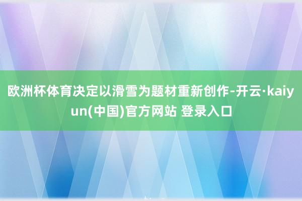 欧洲杯体育决定以滑雪为题材重新创作-开云·kaiyun(中国)官方网站 登录入口
