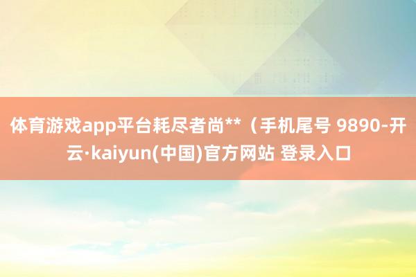体育游戏app平台耗尽者尚**（手机尾号 9890-开云·kaiyun(中国)官方网站 登录入口