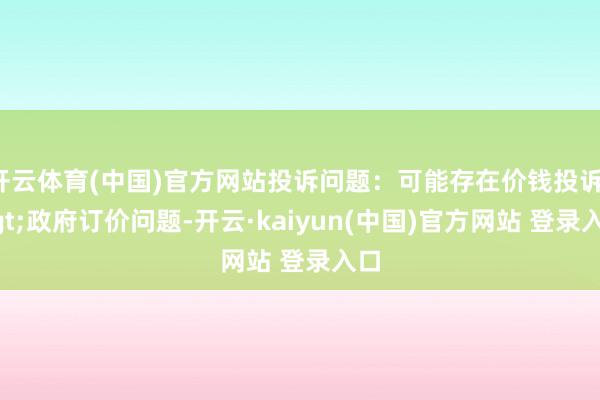 开云体育(中国)官方网站投诉问题：可能存在价钱投诉->政府订价问题-开云·kaiyun(中国)官方网站 登录入口