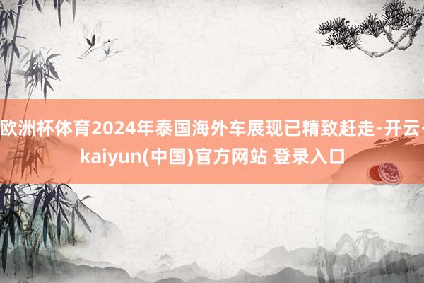 欧洲杯体育2024年泰国海外车展现已精致赶走-开云·kaiyun(中国)官方网站 登录入口