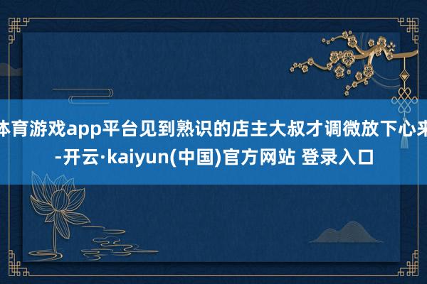 体育游戏app平台见到熟识的店主大叔才调微放下心来-开云·kaiyun(中国)官方网站 登录入口