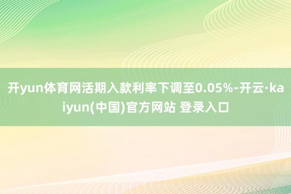 开yun体育网活期入款利率下调至0.05%-开云·kaiyun(中国)官方网站 登录入口