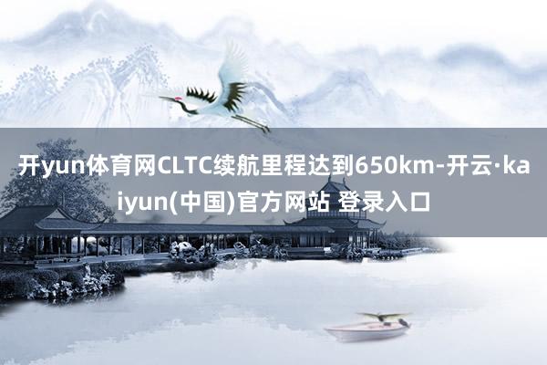 开yun体育网CLTC续航里程达到650km-开云·kaiyun(中国)官方网站 登录入口