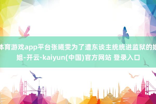 体育游戏app平台张曦雯为了遭东谈主统统进监狱的姐姐-开云·kaiyun(中国)官方网站 登录入口
