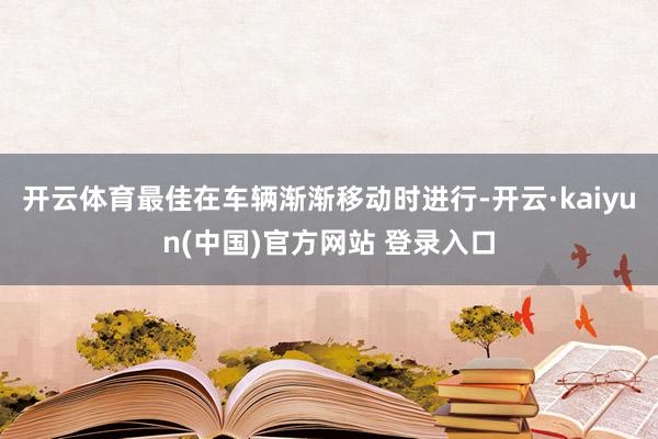 开云体育最佳在车辆渐渐移动时进行-开云·kaiyun(中国)官方网站 登录入口