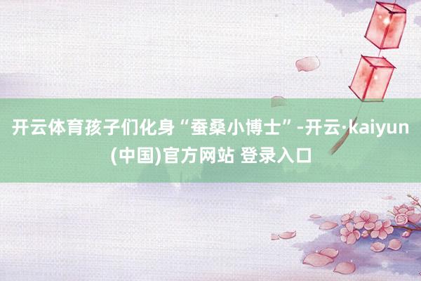 开云体育孩子们化身“蚕桑小博士”-开云·kaiyun(中国)官方网站 登录入口