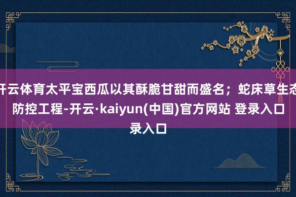 开云体育太平宝西瓜以其酥脆甘甜而盛名；蛇床草生态防控工程-开云·kaiyun(中国)官方网站 登录入口