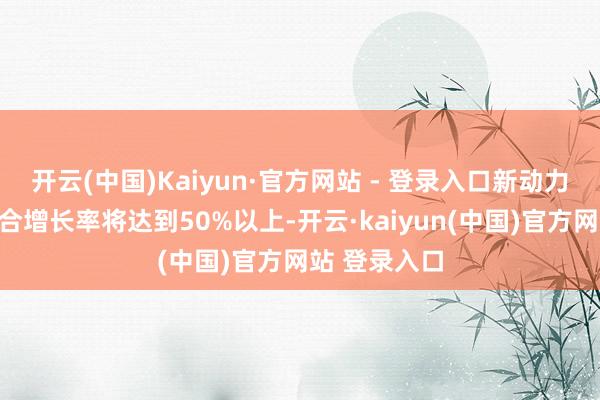 开云(中国)Kaiyun·官方网站 - 登录入口新动力汽车销量复合增长率将达到50%以上-开云·kaiyun(中国)官方网站 登录入口