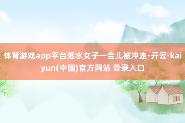 体育游戏app平台落水女子一会儿被冲走-开云·kaiyun(中国)官方网站 登录入口