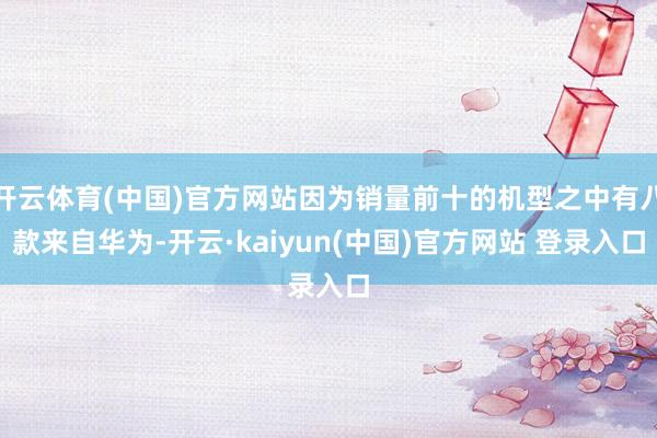 开云体育(中国)官方网站因为销量前十的机型之中有八款来自华为-开云·kaiyun(中国)官方网站 登录入口